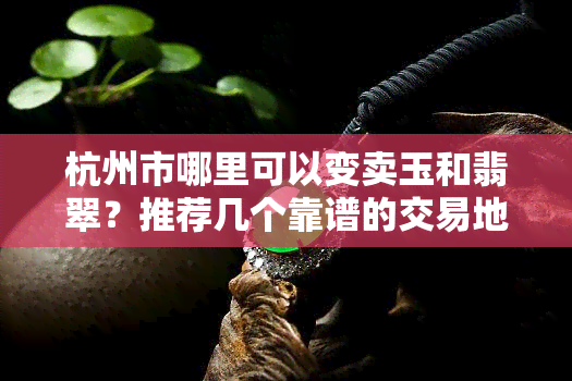 杭州市哪里可以变卖玉和翡翠？推荐几个靠谱的交易地点