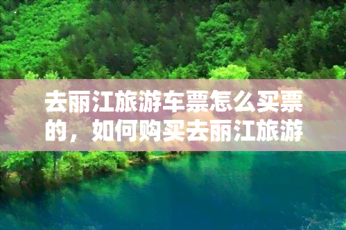 去丽江旅游车票怎么买票的，如何购买去丽江旅游的车票？详细步骤攻略