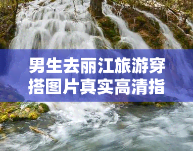 男生去丽江旅游穿搭图片真实高清指南