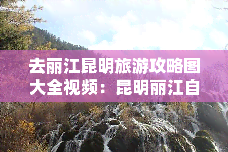 去丽江昆明旅游攻略图大全视频：昆明丽江自由行全攻略