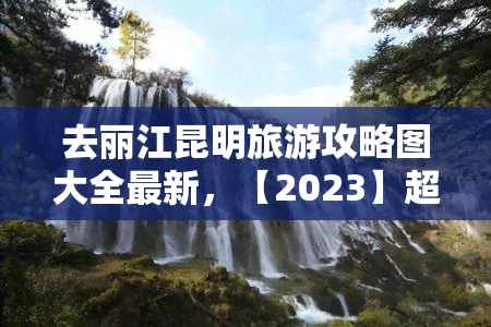 去丽江昆明旅游攻略图大全最新，【2023】超全丽江 昆明旅游攻略！景点、美食、住宿推荐一网打尽！