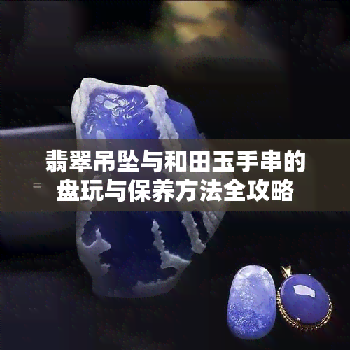 翡翠吊坠与和田玉手串的盘玩与保养方法全攻略