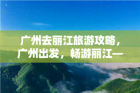 广州去丽江旅游攻略，广州出发，畅游丽江——一份详尽的旅游攻略