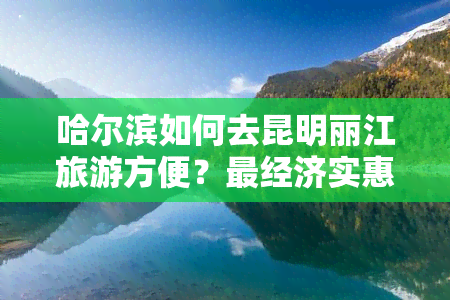 哈尔滨如何去昆明丽江旅游方便？最经济实惠的路线解析