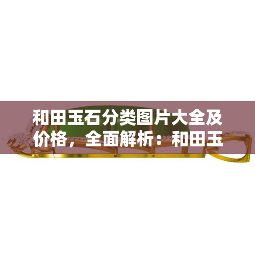 和田玉石分类图片大全及价格，全面解析：和田玉石的分类、图片展示与市场价格一览