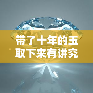 带了十年的玉取下来有讲究吗，十年之久：取下佩戴的玉，有何讲究？