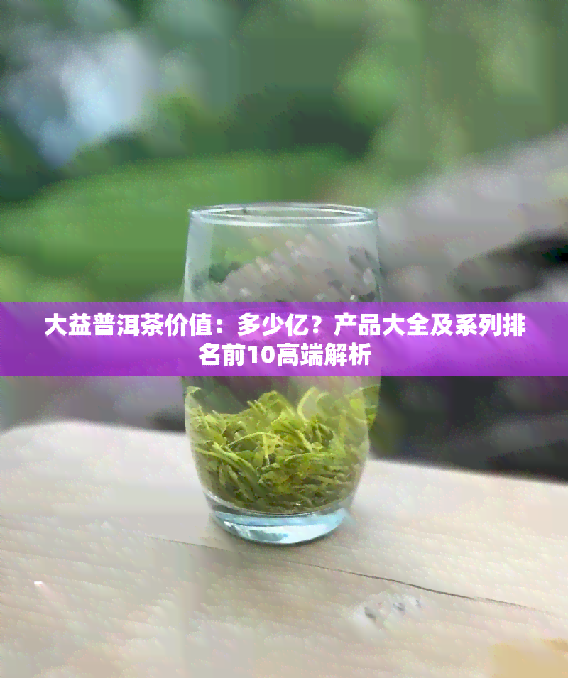 大益普洱茶价值：多少亿？产品大全及系列排名前10高端解析