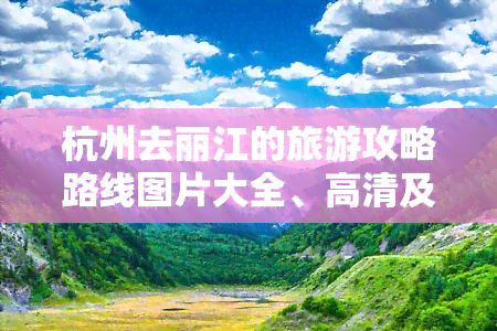 杭州去丽江的旅游攻略路线图片大全、高清及价格，旅行指南，交通方式及是否需要隔离信息