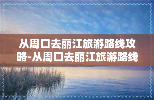 从周口去丽江旅游路线攻略-从周口去丽江旅游路线攻略图