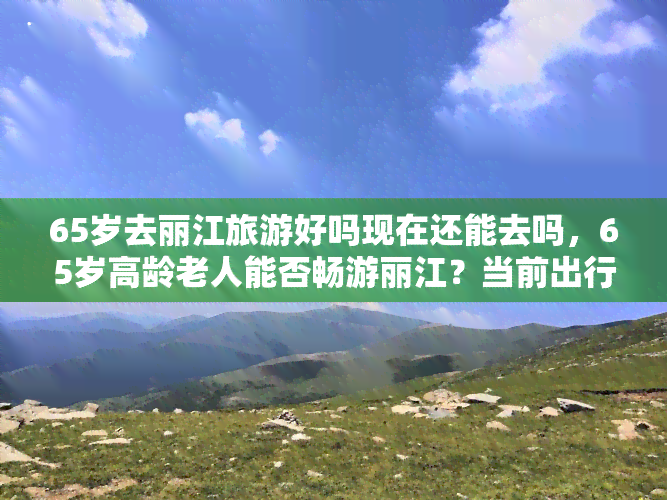 65岁去丽江旅游好吗现在还能去吗，65岁高龄老人能否畅游丽江？当前出行还有哪些需要注意的事项？