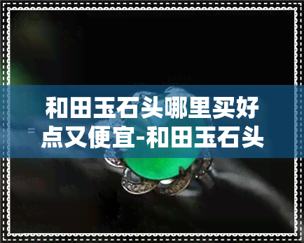 和田玉石头哪里买好点又便宜-和田玉石头哪里买好点又便宜的