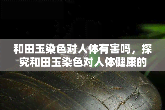 和田玉染色对人体有害吗，探究和田玉染色对人体健康的影响