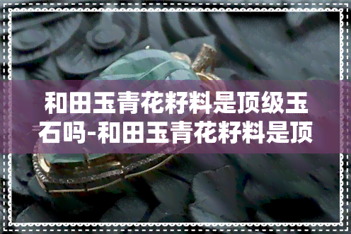 和田玉青花籽料是顶级玉石吗-和田玉青花籽料是顶级玉石吗值钱吗