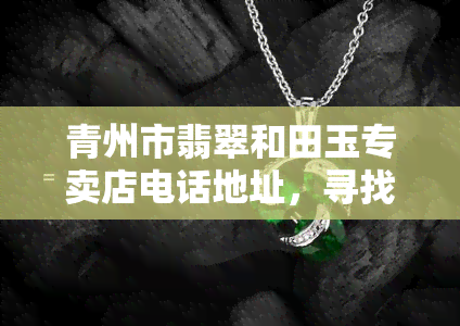 青州市翡翠和田玉专卖店电话地址，寻找青州市翡翠和田玉？专卖店电话地址全在这！