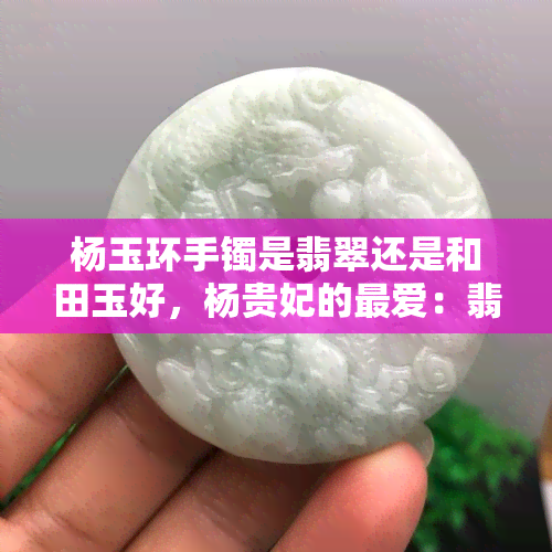 杨玉环手镯是翡翠还是和田玉好，杨贵妃的更爱：翡翠还是和田玉，哪个更适合制作玉镯？