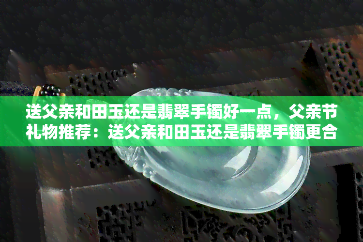 送父亲和田玉还是翡翠手镯好一点，父亲节礼物推荐：送父亲和田玉还是翡翠手镯更合适？