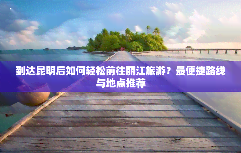 到达昆明后如何轻松前往丽江旅游？最便捷路线与地点推荐