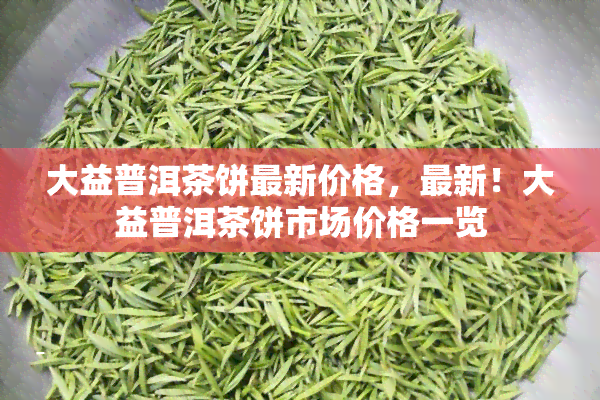 大益普洱茶饼最新价格，最新！大益普洱茶饼市场价格一览