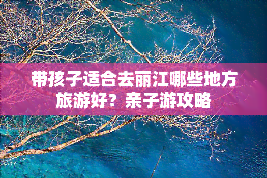 带孩子适合去丽江哪些地方旅游好？亲子游攻略