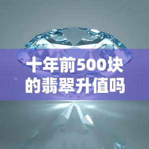 十年前500块的翡翠升值吗？现在值多少钱？