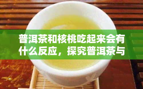 普洱茶和核桃吃起来会有什么反应，探究普洱茶与核桃的搭配效果：口感与健反应分析