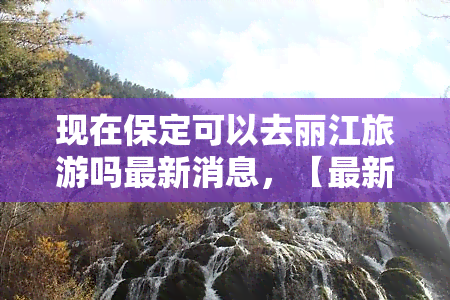 现在保定可以去丽江旅游吗最新消息，【最新】保定人想去丽江旅游？这份防疫要求请收好！