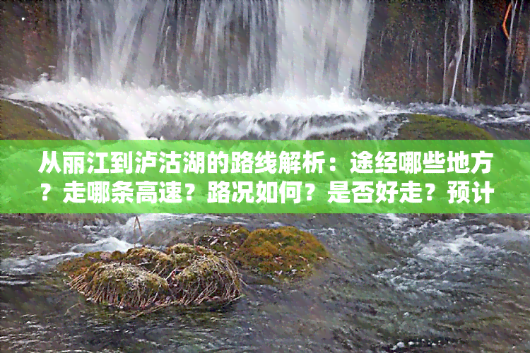 从丽江到泸沽湖的路线解析：途经哪些地方？走哪条高速？路况如何？是否好走？预计耗时多久？还会经过什么江？