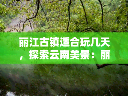 丽江古镇适合玩几天，探索云南美景：丽江古镇游玩建议及更佳停留天数