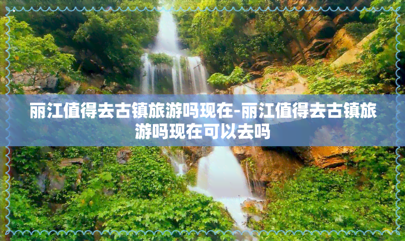 丽江值得去古镇旅游吗现在-丽江值得去古镇旅游吗现在可以去吗