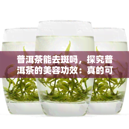 普洱茶能去斑吗，探究普洱茶的美容功效：真的可以去斑吗？