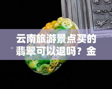 云南旅游景点买的翡翠可以退吗？金额、流程全攻略！