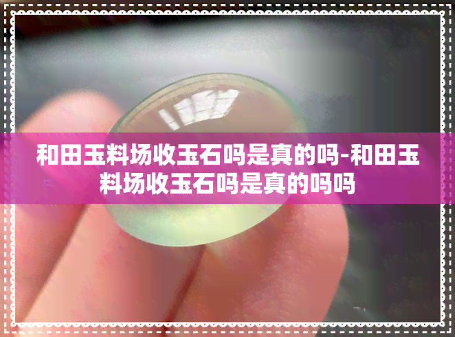 和田玉料场收玉石吗是真的吗-和田玉料场收玉石吗是真的吗吗