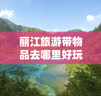 丽江旅游带物品去哪里好玩，探秘丽江：旅游必备物品及必去景点推荐