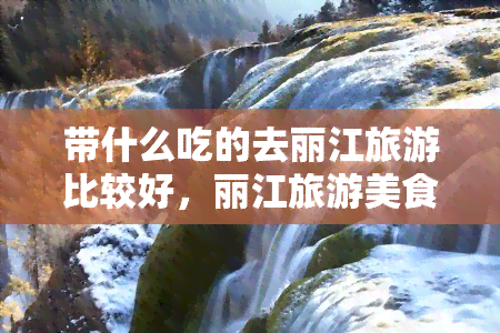 带什么吃的去丽江旅游比较好，丽江旅游美食攻略：必带的当地特色小吃推荐