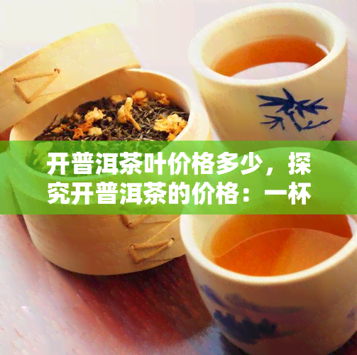 开普洱茶叶价格多少，探究开普洱茶的价格：一杯好茶究竟值多少钱？