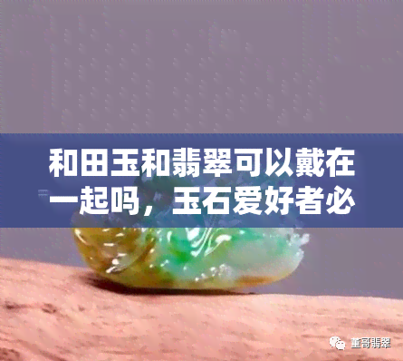 和田玉和翡翠可以戴在一起吗，玉石爱好者必看：和田玉与翡翠能否同时佩戴？