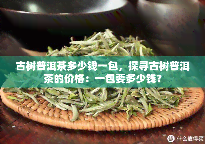 古树普洱茶多少钱一包，探寻古树普洱茶的价格：一包要多少钱？