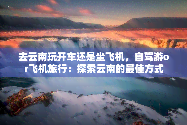 去云南玩开车还是坐飞机，自驾游or飞机旅行：探索云南的更佳方式