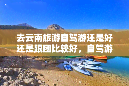 去云南旅游自驾游还是好还是跟团比较好，自驾游VS跟团游：探索云南的旅行方式大比拼