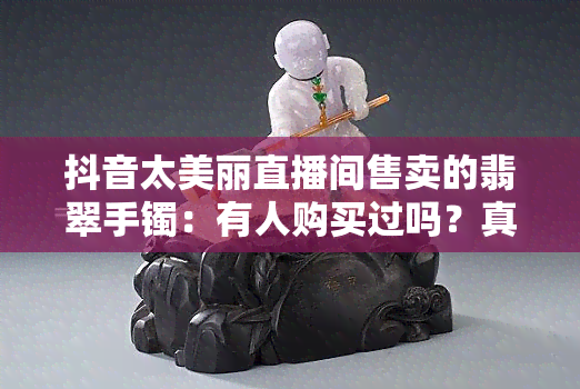 抖音太美丽直播间售卖的翡翠手镯：有人购买过吗？真的吗？安全吗？