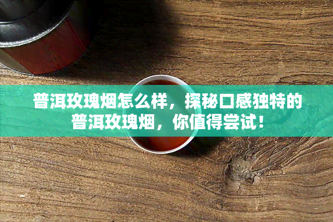 普洱玫瑰烟怎么样，探秘口感独特的普洱玫瑰烟，你值得尝试！