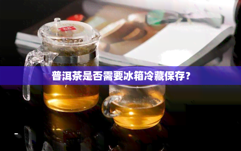 普洱茶是否需要冰箱冷藏保存？