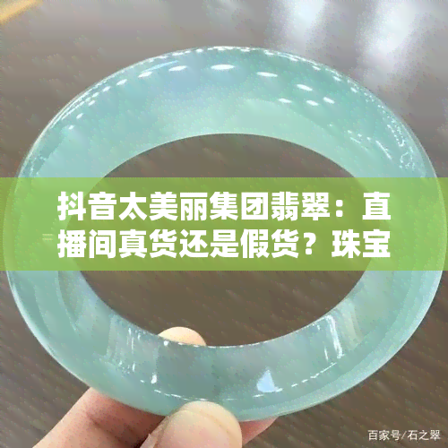 抖音太美丽集团翡翠：直播间真货还是假货？珠宝与翡翠是否一家？手镯是真是假？带你揭秘真相！