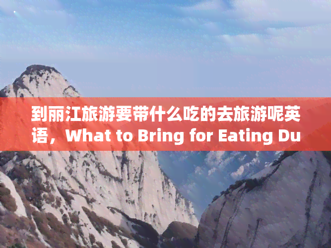 到丽江旅游要带什么吃的去旅游呢英语，What to Bring for Eating During Your Trip to Lijiang, China?