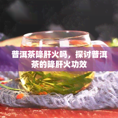 普洱茶降肝火吗，探讨普洱茶的降肝火功效