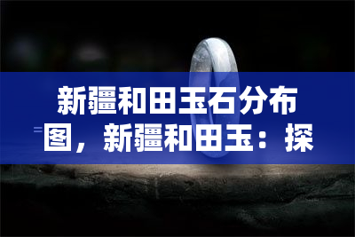 新疆和田玉石分布图，新疆和田玉：探索其神秘的分布地图