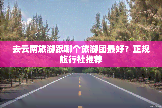 去云南旅游跟哪个旅游团更好？正规旅行社推荐