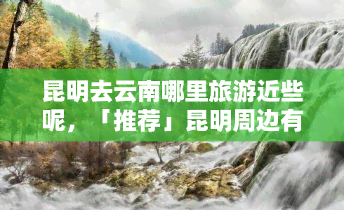 昆明去云南哪里旅游近些呢，「推荐」昆明周边有哪些值得一游的云南景点？