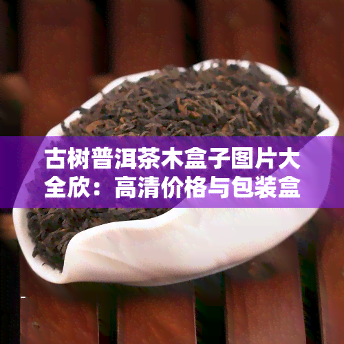 古树普洱茶木盒子图片大全欣：高清价格与包装盒展示