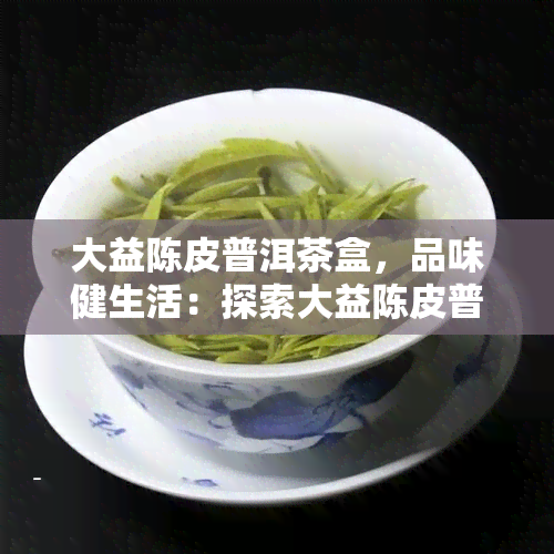 大益陈皮普洱茶盒，品味健生活：探索大益陈皮普洱茶盒的魅力